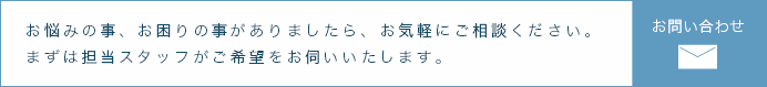 お悩みの事、お困りの事がありましたら、お気軽にご相談ください。まずは担当スタッフがご希望をお伺いいたします。