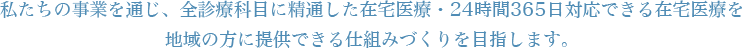 私たちの事業を通じ、全診療科目に精通した在宅医療・24時間365日対応できる在宅医療を地域の方に提供できる仕組みづくりを目指します。